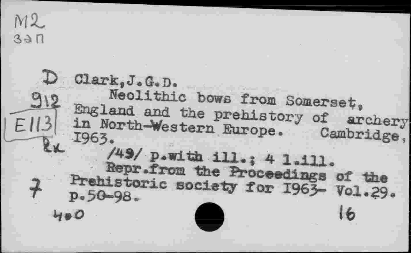 ﻿Mit
n
Clark,J.G.D.
Neolithic bows from Somerset, England, and. the prehistory of archerj in North-Western Europe. Cambridge, 1963.
/43/ p.with ill.; 4 1.111.
Prehistoric society for 1963- Vol.29 p.50-98
16